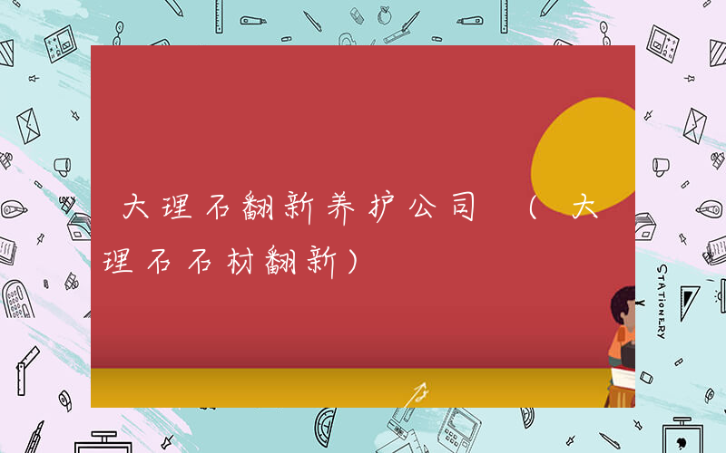 大理石翻新养护公司 (大理石石材翻新)